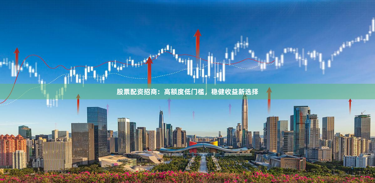 股票配资招商：高额度低门槛，稳健收益新选择