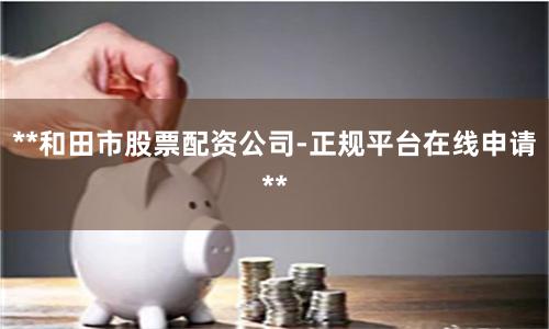 **和田市股票配资公司-正规平台在线申请**