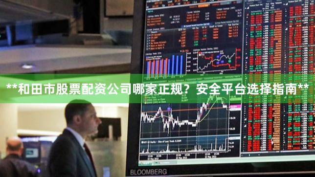 **和田市股票配资公司哪家正规？安全平台选择指南**