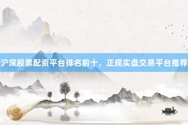 沪深股票配资平台排名前十，正规实盘交易平台推荐