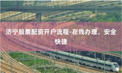 济宁股票配资开户流程-在线办理，安全快捷