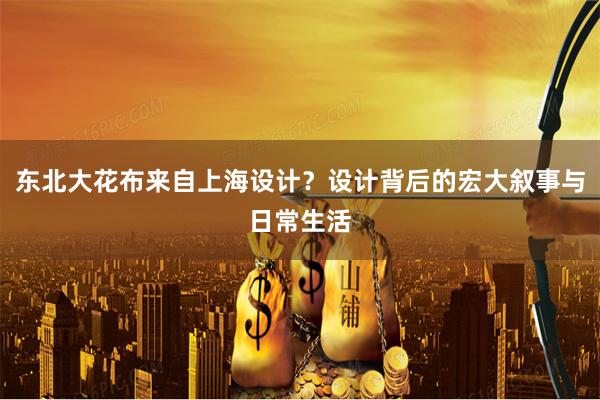 东北大花布来自上海设计？设计背后的宏大叙事与日常生活