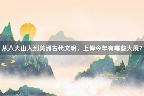 从八大山人到美洲古代文明，上博今年有哪些大展？