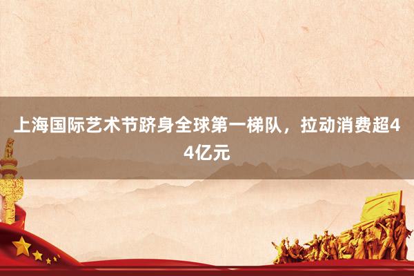 上海国际艺术节跻身全球第一梯队，拉动消费超44亿元