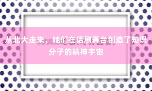 从北大走来，她们在话剧舞台创造了知识分子的精神宇宙
