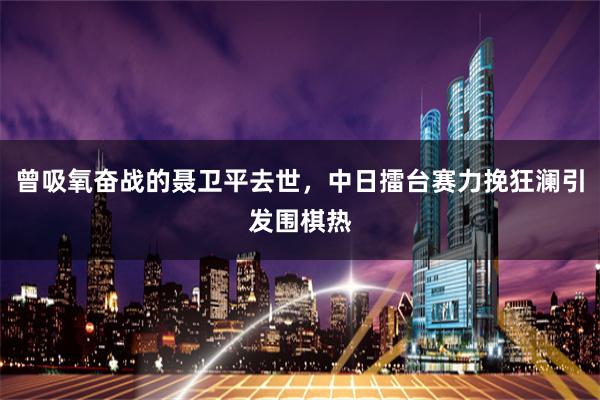 曾吸氧奋战的聂卫平去世，中日擂台赛力挽狂澜引发围棋热