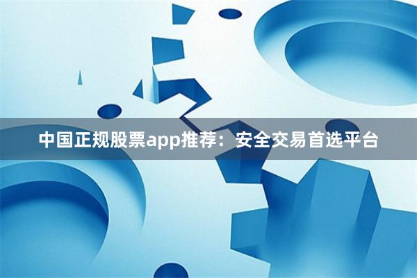 中国正规股票app推荐：安全交易首选平台